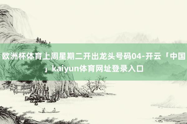 欧洲杯体育上周星期二开出龙头号码04-开云「中国」kaiyun体育网址登录入口