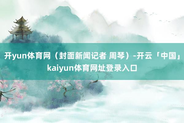 开yun体育网（封面新闻记者 周琴）-开云「中国」kaiyun体育网址登录入口