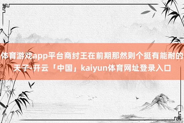 体育游戏app平台商纣王在前期那然则个挺有能耐的天子-开云「中国」kaiyun体育网址登录入口