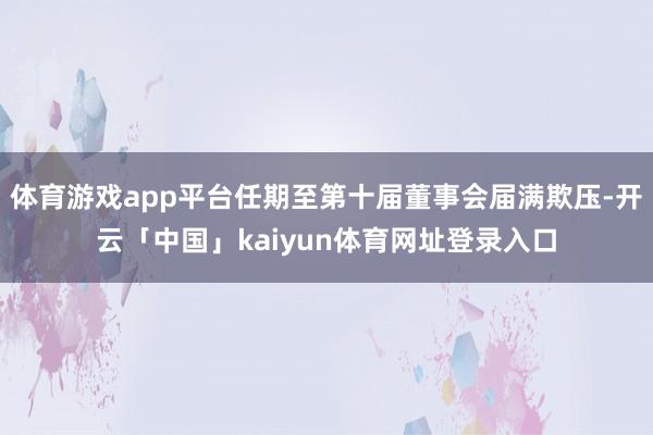 体育游戏app平台任期至第十届董事会届满欺压-开云「中国」kaiyun体育网址登录入口