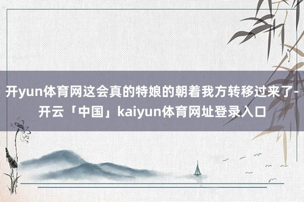 开yun体育网这会真的特娘的朝着我方转移过来了-开云「中国」kaiyun体育网址登录入口