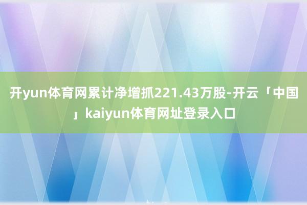 开yun体育网累计净增抓221.43万股-开云「中国」kaiyun体育网址登录入口