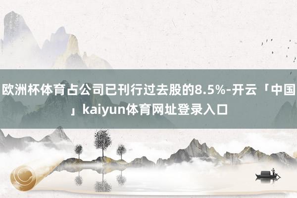 欧洲杯体育占公司已刊行过去股的8.5%-开云「中国」kaiyun体育网址登录入口