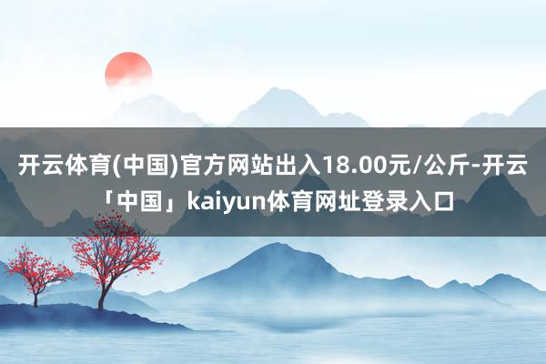 开云体育(中国)官方网站出入18.00元/公斤-开云「中国」kaiyun体育网址登录入口