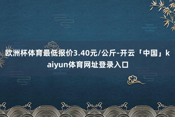 欧洲杯体育最低报价3.40元/公斤-开云「中国」kaiyun体育网址登录入口