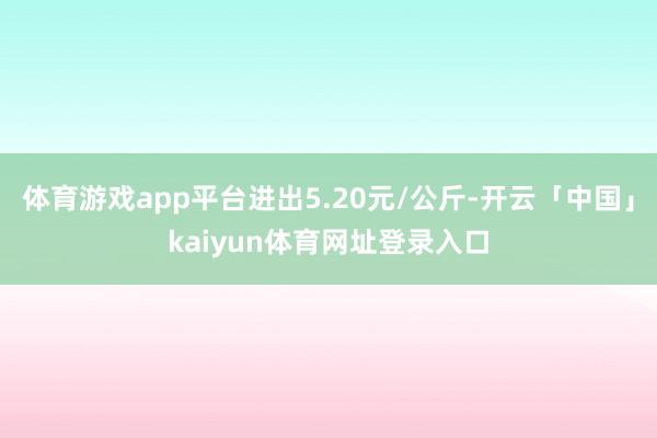 体育游戏app平台进出5.20元/公斤-开云「中国」kaiyun体育网址登录入口