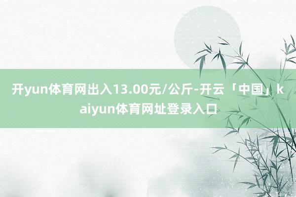 开yun体育网出入13.00元/公斤-开云「中国」kaiyun体育网址登录入口