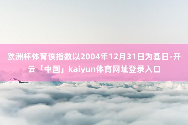 欧洲杯体育该指数以2004年12月31日为基日-开云「中国」kaiyun体育网址登录入口