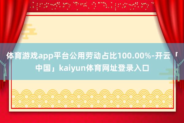 体育游戏app平台公用劳动占比100.00%-开云「中国」kaiyun体育网址登录入口