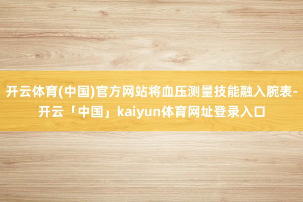 开云体育(中国)官方网站将血压测量技能融入腕表-开云「中国」kaiyun体育网址登录入口