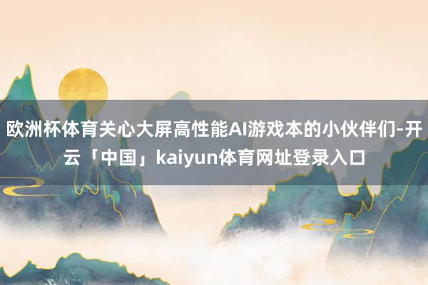 欧洲杯体育关心大屏高性能AI游戏本的小伙伴们-开云「中国」kaiyun体育网址登录入口