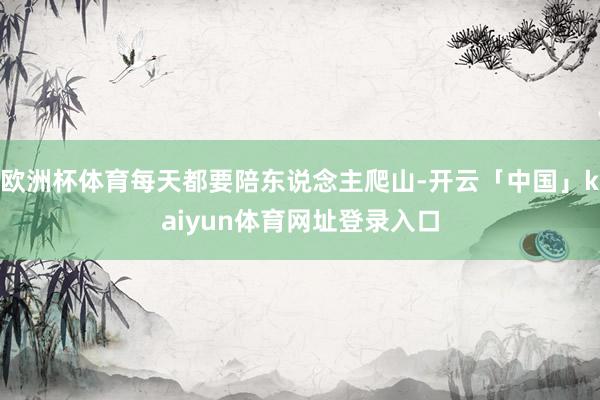 欧洲杯体育每天都要陪东说念主爬山-开云「中国」kaiyun体育网址登录入口