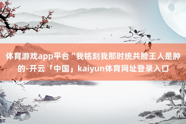 体育游戏app平台　　“我铭刻我那时统共脸王人是肿的-开云「中国」kaiyun体育网址登录入口