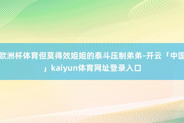 欧洲杯体育但莫得效姐姐的泰斗压制弟弟-开云「中国」kaiyun体育网址登录入口