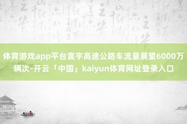 体育游戏app平台寰宇高速公路车流量展望6000万辆次-开云「中国」kaiyun体育网址登录入口