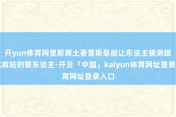 开yun体育网里斯原土著雷斯是能让东谈主猜测跟他比肩站的狠东谈主-开云「中国」kaiyun体育网址登录入口