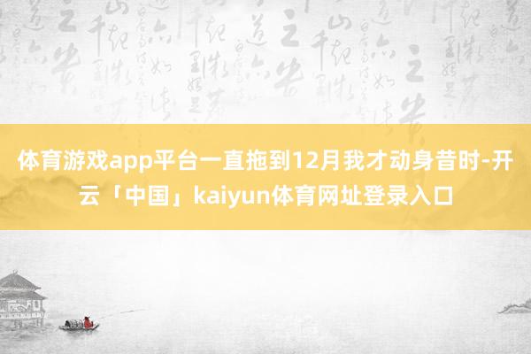 体育游戏app平台一直拖到12月我才动身昔时-开云「中国」kaiyun体育网址登录入口