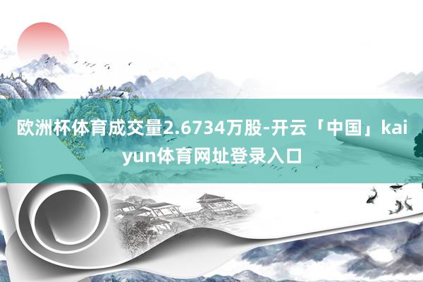 欧洲杯体育成交量2.6734万股-开云「中国」kaiyun体育网址登录入口