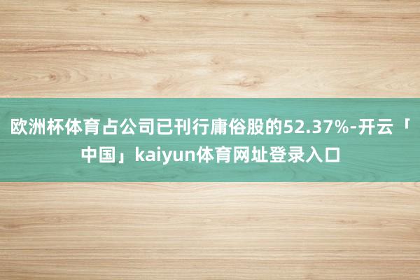 欧洲杯体育占公司已刊行庸俗股的52.37%-开云「中国」kaiyun体育网址登录入口