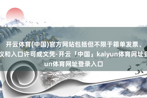 开云体育(中国)官方网站包括但不限于箱单发票、运输协议和入口许可或文凭-开云「中国」kaiyun体育网址登录入口