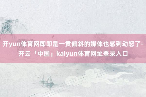 开yun体育网即即是一贯偏斜的媒体也感到动怒了-开云「中国」kaiyun体育网址登录入口