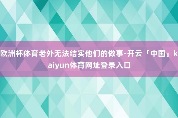 欧洲杯体育老外无法结实他们的做事-开云「中国」kaiyun体育网址登录入口