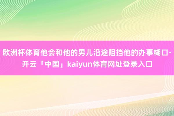 欧洲杯体育他会和他的男儿沿途阻挡他的办事糊口-开云「中国」kaiyun体育网址登录入口