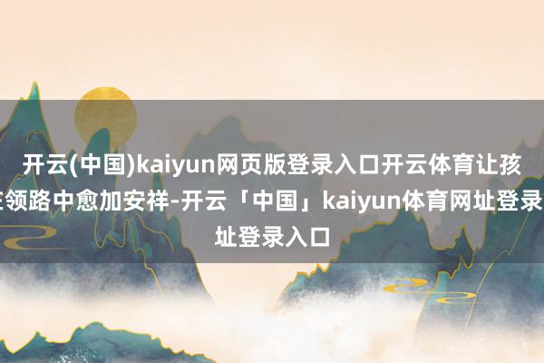 开云(中国)kaiyun网页版登录入口开云体育让孩子在领路中愈加安祥-开云「中国」kaiyun体育网址登录入口