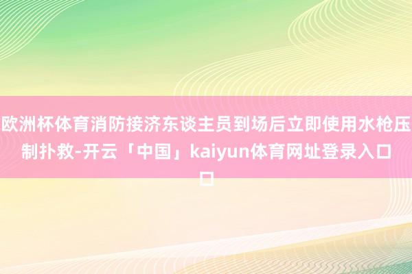 欧洲杯体育消防接济东谈主员到场后立即使用水枪压制扑救-开云「中国」kaiyun体育网址登录入口