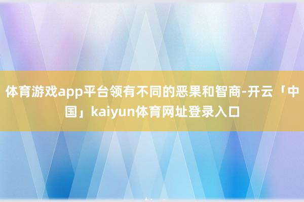 体育游戏app平台领有不同的恶果和智商-开云「中国」kaiyun体育网址登录入口