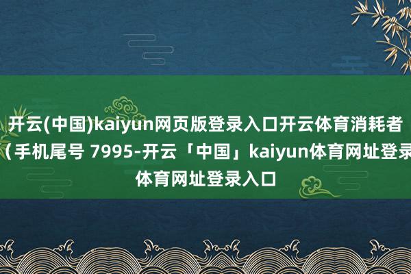 开云(中国)kaiyun网页版登录入口开云体育消耗者朱**（手机尾号 7995-开云「中国」kaiyun体育网址登录入口