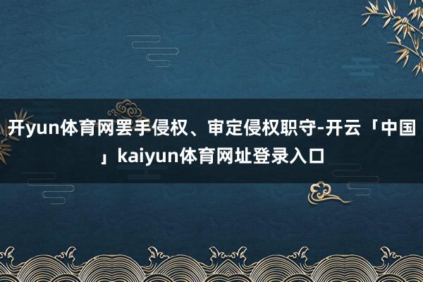 开yun体育网罢手侵权、审定侵权职守-开云「中国」kaiyun体育网址登录入口