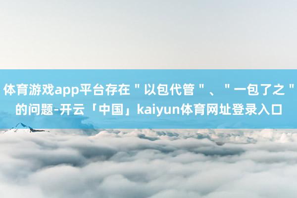 体育游戏app平台存在＂以包代管＂、＂一包了之＂的问题-开云「中国」kaiyun体育网址登录入口