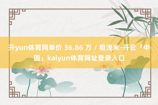 开yun体育网单价 36.86 万 / 粗浅米-开云「中国」kaiyun体育网址登录入口