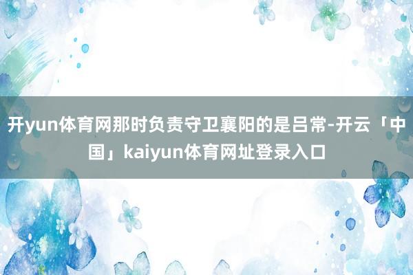 开yun体育网那时负责守卫襄阳的是吕常-开云「中国」kaiyun体育网址登录入口