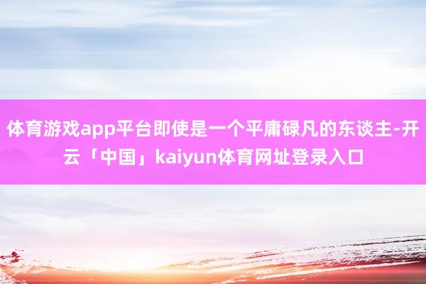 体育游戏app平台即使是一个平庸碌凡的东谈主-开云「中国」kaiyun体育网址登录入口