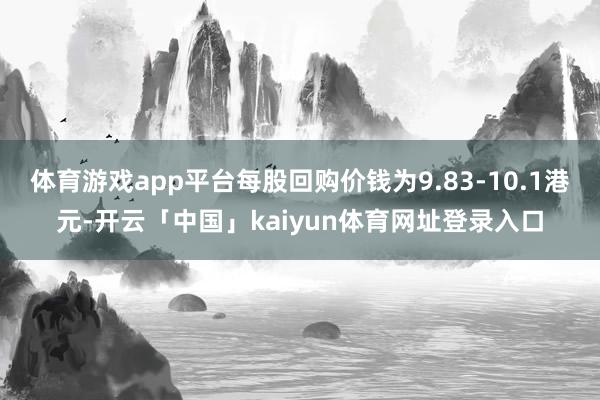 体育游戏app平台每股回购价钱为9.83-10.1港元-开云「中国」kaiyun体育网址登录入口