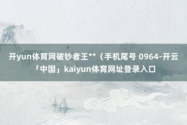 开yun体育网破钞者王**（手机尾号 0964-开云「中国」kaiyun体育网址登录入口