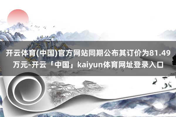 开云体育(中国)官方网站同期公布其订价为81.49万元-开云「中国」kaiyun体育网址登录入口