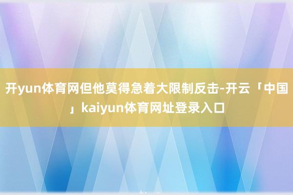 开yun体育网但他莫得急着大限制反击-开云「中国」kaiyun体育网址登录入口