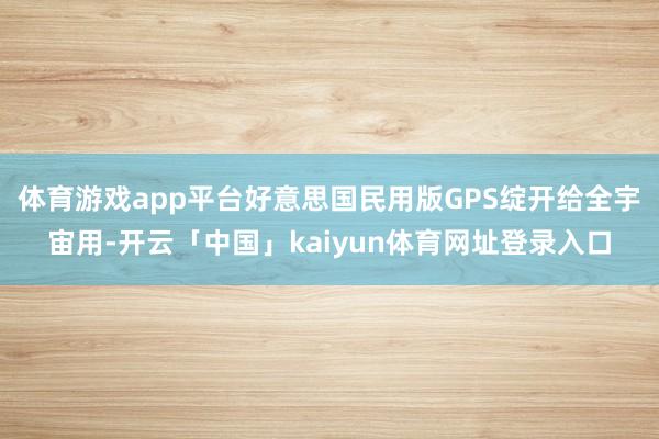 体育游戏app平台好意思国民用版GPS绽开给全宇宙用-开云「中国」kaiyun体育网址登录入口