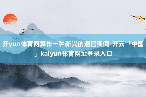 开yun体育网算作一种新兴的通信期间-开云「中国」kaiyun体育网址登录入口