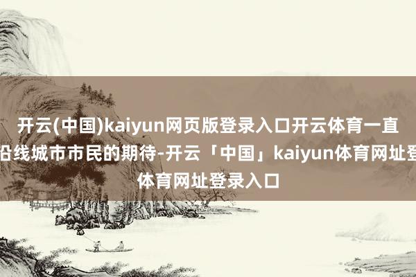 开云(中国)kaiyun网页版登录入口开云体育一直牵动着沿线城市市民的期待-开云「中国」kaiyun体育网址登录入口