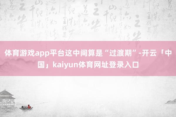 体育游戏app平台这中间算是“过渡期”-开云「中国」kaiyun体育网址登录入口