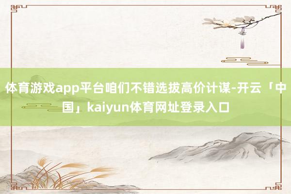 体育游戏app平台咱们不错选拔高价计谋-开云「中国」kaiyun体育网址登录入口