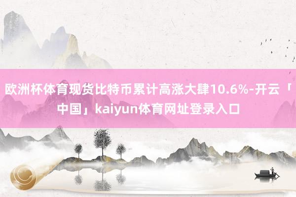 欧洲杯体育现货比特币累计高涨大肆10.6%-开云「中国」kaiyun体育网址登录入口