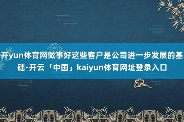 开yun体育网做事好这些客户是公司进一步发展的基础-开云「中国」kaiyun体育网址登录入口