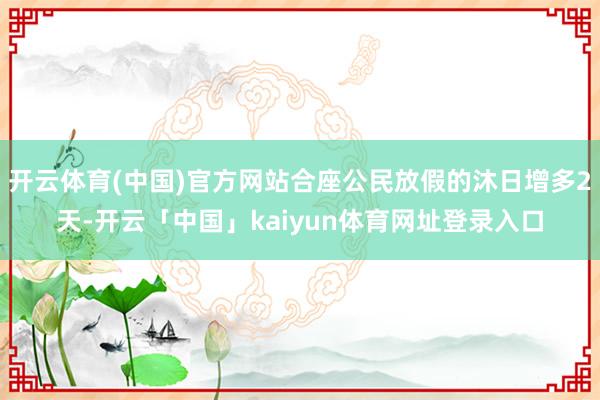 开云体育(中国)官方网站合座公民放假的沐日增多2天-开云「中国」kaiyun体育网址登录入口