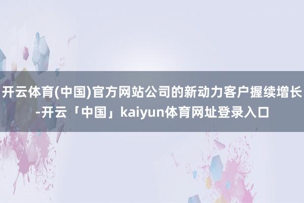 开云体育(中国)官方网站公司的新动力客户握续增长-开云「中国」kaiyun体育网址登录入口