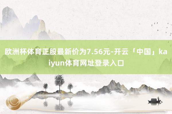 欧洲杯体育正股最新价为7.56元-开云「中国」kaiyun体育网址登录入口